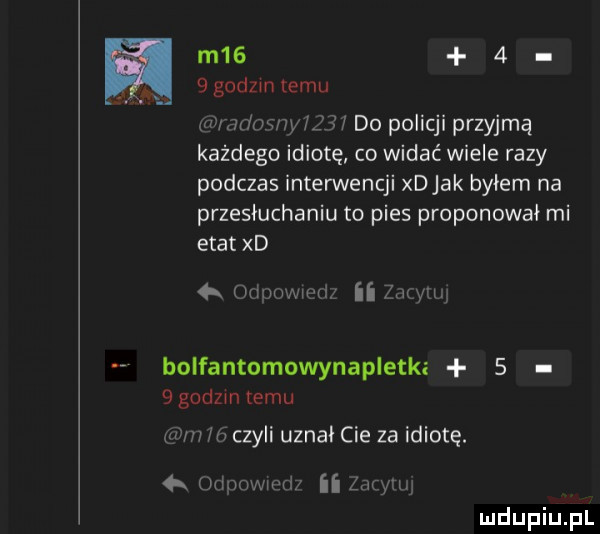 m     ggodzmtemu wini owiyf lai do policji przyjmą każdego idiotę co widać wiele razy podczas interwencji xdjak byłem na przesłuchaniu to pies proponowai mi etat xd   iumnwwij   w bolfantomowynapletkz   qgodzintemu mm w czyli uznał cie za idiotę. m   v a mri ii adm