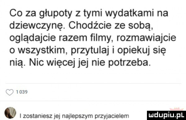 co za głupoty z tymi wydatkami na dziewczynę chodźcie ze sobą oglądajcie razem filmy. rozmawiajcie o wszystkim przytulaj i opiekuj się nią. nic więcej jej nie potrzeba.       zostaniesz je najlepszym przyjamelem