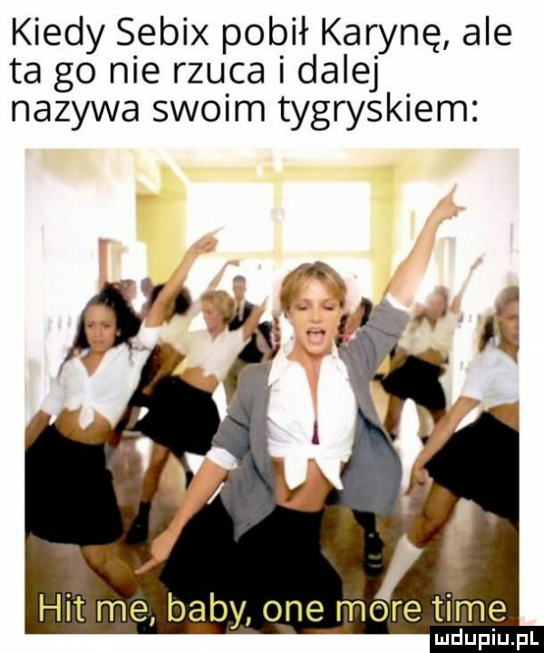 kiedy sebix pobił karynę ale ta go nie rzuca i dalej nazywa swoim tygryskiem hit me baby one mśtime