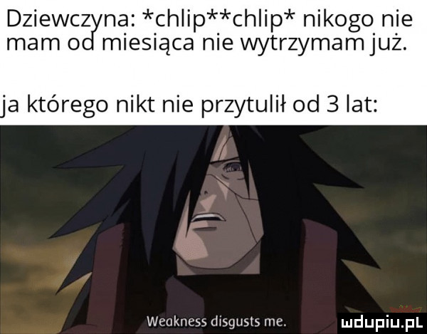 dziewczn nba chlip ch ip nikogo nie mam   miesiąca nie wytrzymamjuz. a którego nikt nie przytulił od   lat weakness ixsgusts me