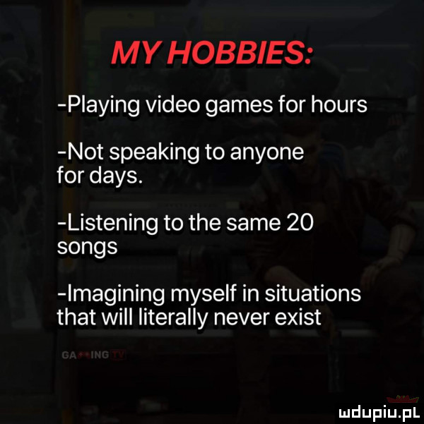 my hobbits plażing video gates for hours not speaking to anyone for dans. listening to tee same    songs lmagining myself in situations trat will literalny neper egist