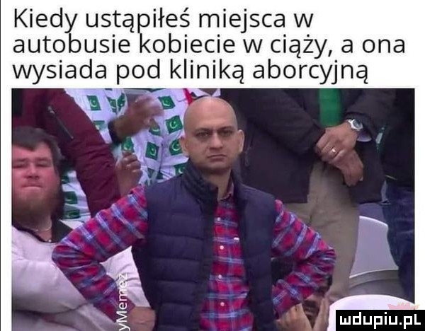 kiedy ustąpiłeś miejsca w autobusie kobiecie w ciąży a ona wysiada pod kliniką aborcyjną