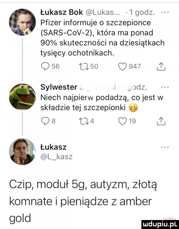 łukasz bok lukas.  godz. pfizer informuje o szczepionce sars ctv z która ma ponad    skuteczności na dziesiątkach tysięcy ochotnikach. q    l    o       sylwester v dz. niech najpierw podadzą co jest w składzie tej szczepionki ó q  uva c    i łukasz l kasz czip moduł  g autyzm złotą komnate i pieniądze z amber go d