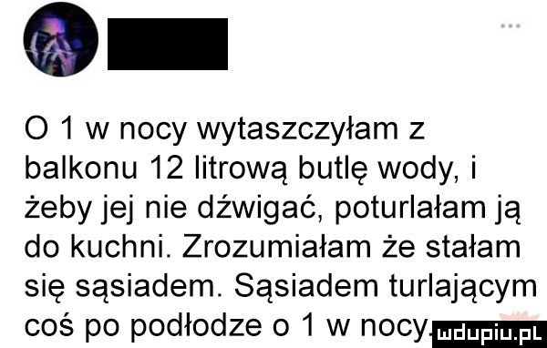 o   w nocy wytaszczyłam z balkonu    iitrową butlę wody i żeby jej nie dźwigać poturlałam ją do kuchni. zrozumiałam że stałam się sąsiadem. sąsiadem turlającym coś po podłodze o   w nocy