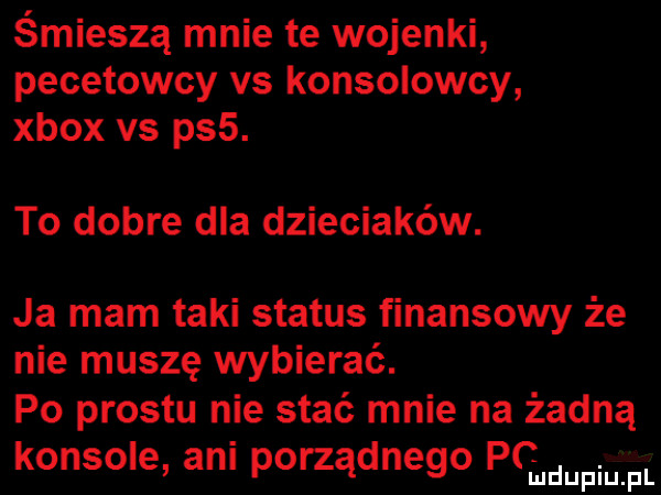 śmieszą mnie te wojenki pecetowcy vs konsolowcy xbox vs ps . to dobre dla dzieciaków. ja mam taki status finansowy że nie muszę wybierać. po prestu nie stać mnie na żadną konsole ani porządnego pqmufmfl