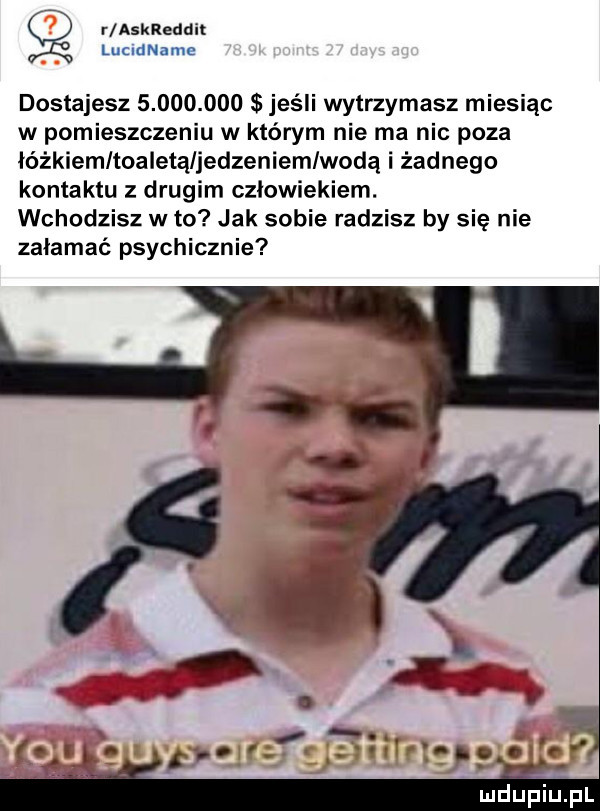 r askreddit lummame dostajesz           jeśli wytrzymasz miesiąc w pomieszczeniu w którym nie ma nic poza łóżkiem teaietąljedzeniemlwodą i żadnego kontaktu z drugim człowiekiem. wchodzisz w to jak sobie radzisz by się nie załamać psychicznie