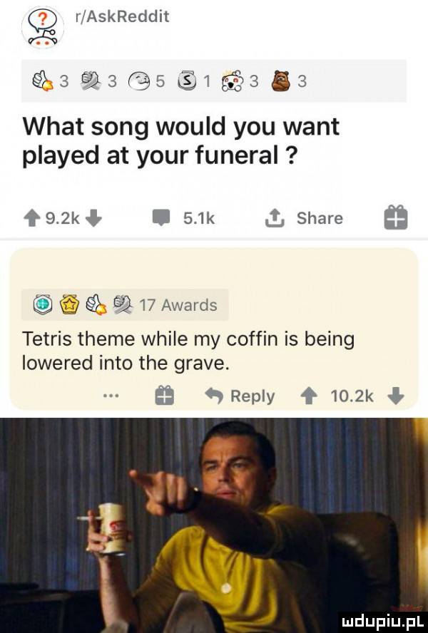r askreddit  eq f    q     wiat song would y-u want played at your funeral ł   kł i    k   stare    awards tetris theme weile my coffin is being lowered iato tee grave. ﬂ qrepiy     k ł