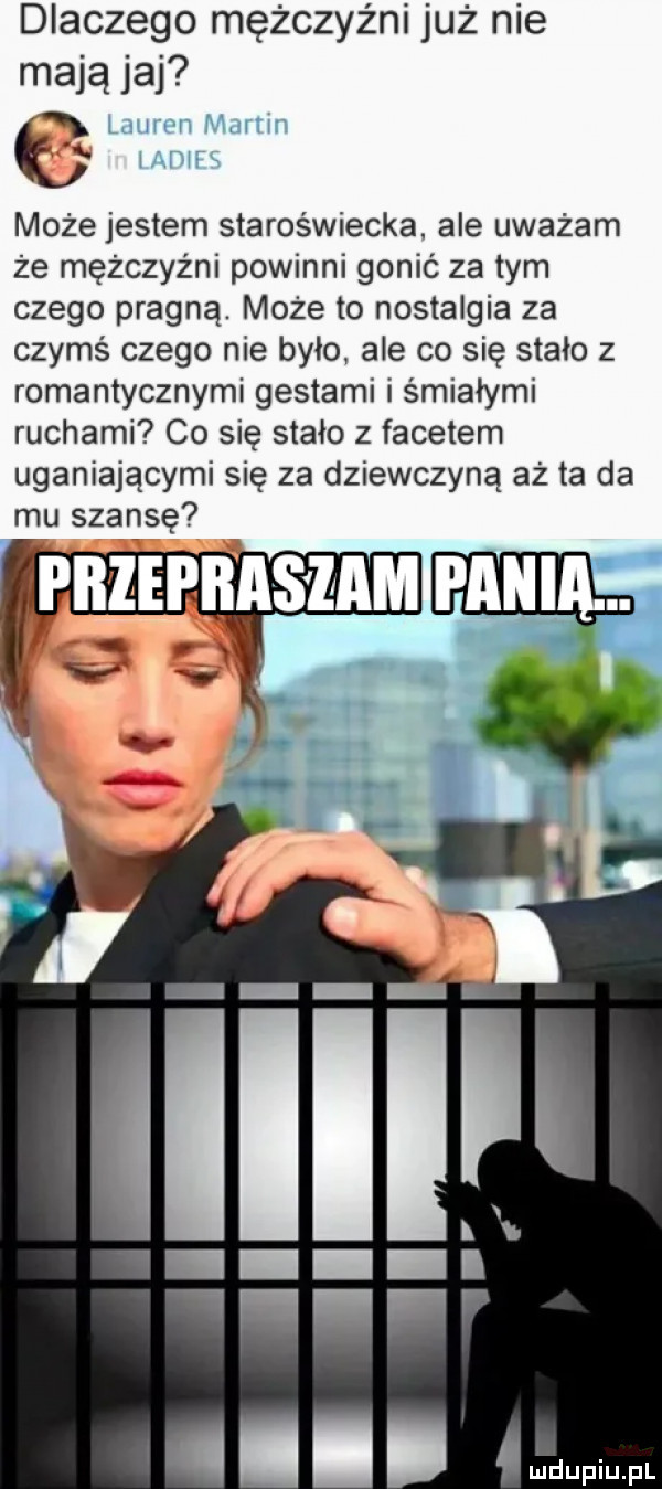 dlaczego mężczyźni już nie mają jaj może jestem staroświecka. ale uważam że mężczyźni powinni gonić za tym czego pragną. może to nostalgia za czymś czego nie było ale co się stało z romantycznymi gestami i śmiałymi ruchami co się stało z facetem uganiającymi się za dziewczyną aż ta da mu szansę przepraszam mm