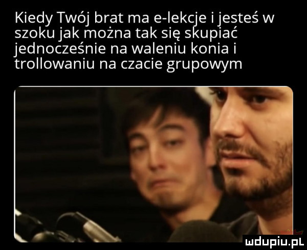 kiedy twój brat ma e iekc e ijesteś w szoku jak można tak się s usiać jednocześnie na waleniu konia i trollowaniu na czacie grupowym