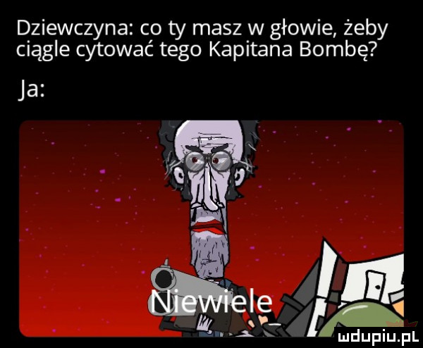 dziewczyna co ty masz w głowie żeby ciągle cytować tego kapitana bombę ja. f. i l ie   my h m