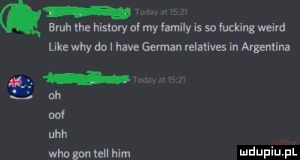 q brah tee histony of my family is so fucking weird like wdy do i hace german relatives in argentyna nt l oh off uch who gon tell ham