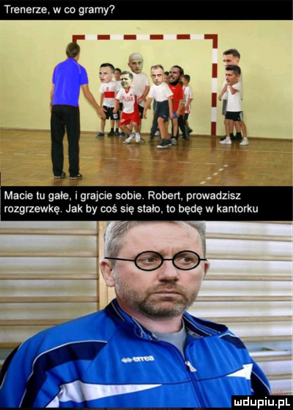 renerze. w co g macie tu glie i grajcie sobie. robert prowadzisz rozgrzewkę. jak by coś się stało to będę w kantorku