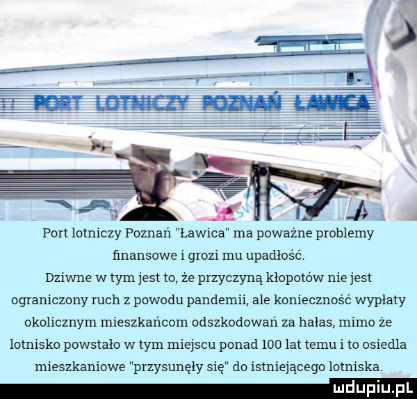 port lotniczy poznań ławica ma poważne problemy finansowe i grozi mu upadłość dziwne w tym jest to że przyczyną kłopotów niejest ograniczony ruch z powodu pandemii ale konieczność wyplaty okolicznym mieszkańcom odszkodowań za halas mimo że lotnisko powstalo w tym miejscu ponad     lat temu i to osiedla mieszkaniowe przysunęły się do istniejacego lotniska