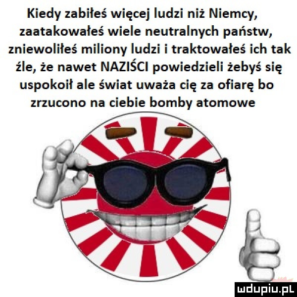 kiedy zabiłeś więcej ludzi niż niemcy zaatakowałeś wiele neutralnych państw zniewoliłeś miliony ludzi i traktowałeś ich tak źle że nawet naziści powiedzieli żebyś się uspokoił ale świat uważa cię za ofiarę bo zrzucono na ciebie bomby atomowe