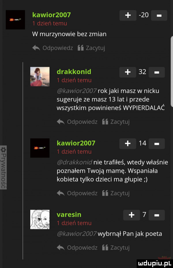 kawior        idzientemu w murzynowie bez zmian i wrwmz ii drakkonid      dzień temu mew a wi rokjaki masyw nicku sugeruje ze masz    lat i przede wszystkim powinieneś wypierdalac  x w w ii kawior          dzień emu i m hme trafiłeś wtedy właśnie poznałem twoją mamę. wspaniała kobieta tylko dzieci ma głupie ii varesin     dzień temu w. w.   n  wybrnąi pan jak poeta ii. i