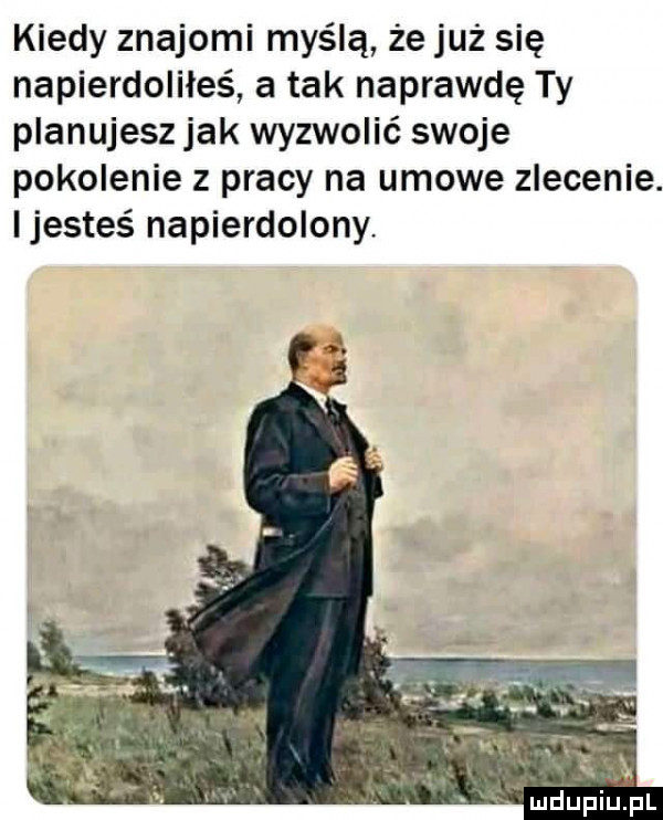 kiedy znajomi myślą że już się napierdoliłeś a tak naprawdę ty planujesz jak wyzwolić swoje pokolenie z pracy na umowe zlecenie. ijesteś napierdolony