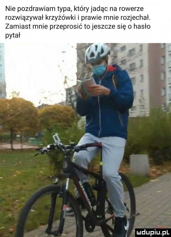 nie pozdrawiam typa który jadąc na rowerze rozwiązywai krzyżówki i prawie mnie rozjechał. zamiast mnie przeprosić to jeszcze się o hasło pitai v j