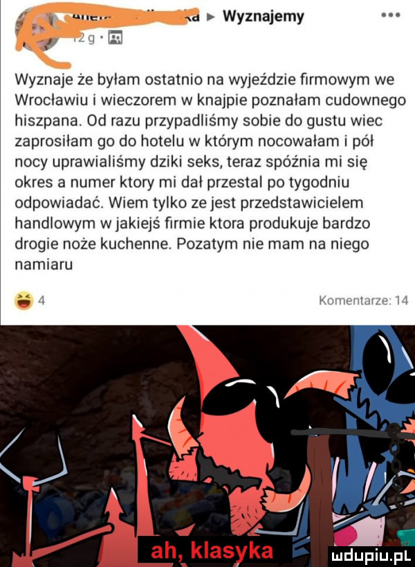 d wyznajemy wyznaje że bylam ostatnio na wyjeździe firmowym we wroclawiu wieczorem w knajpie poznalam cudownego hiszpana. od razu przypadlis my sobie do gustu wiec zaprosrlam go do hotelu w którym nocowalam i pól nocy uprawialiśmy dziki seks teraz spoznia mi się okres a numer ktory mi dal przestal po tygodniu odpowiadać wiem tylko ze jest przedstawicielem handlowym wjakiejś firmie ktora produkuje bardzo drogie noże kuchenne. pyzatym nie mam na niego namiaru. lwów