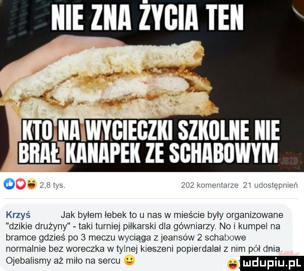 icie ziła zysia ten o   m zuz mam map   jasnym krzyś jak bytem hubek to u nas w mles cle byly organizowane dzikie drużyny tekl turlej piłkarski dla gówmarzy no i kumce na bramce gdzieś po   meczu wyciąga z jeanso w   schabowe normamle bez woreczka w tylne kieszen poplerda al z mm pół dela ojebahsmy aż miło na sercu luduplu