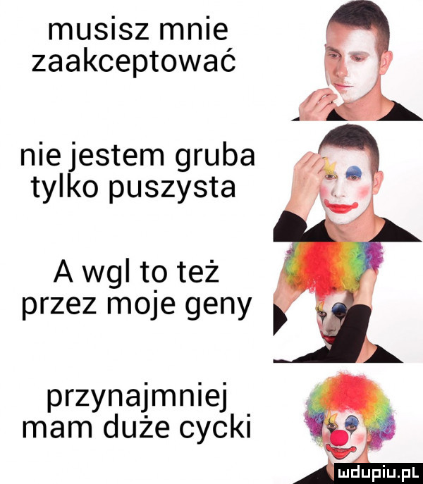 musisz mnie zaakceptowac niejestem gruba tylko puszysta a wal to też przez moje geny przynajmniej mam duże cycki