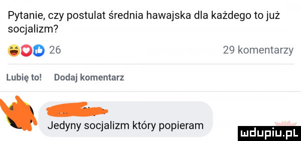 pytanie czy postulat średnia hawajska dla każdego tojuż socjalizm oo       komentarzy lubię to dodaj komentarz jedyny soqallzm ktory popieram