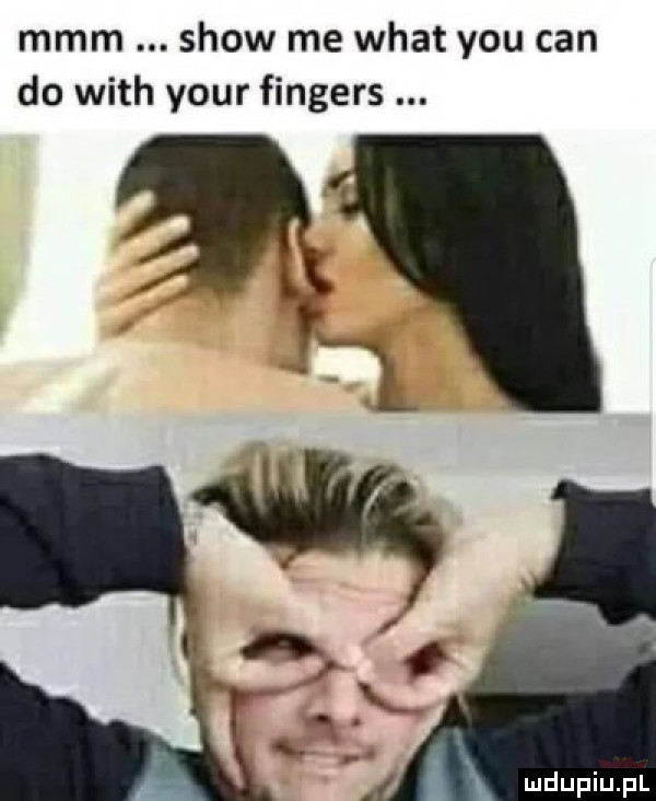 mmm show me wiat y-u cen do with your fingers