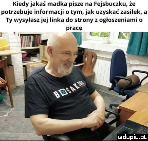 kiedyjakaś madka pisze na fejsbuczku że potrzebuje informacji o tym jak uzyskać zasiłek a ty wysylaszjej linka do strony z ogłoszeniami o pracę