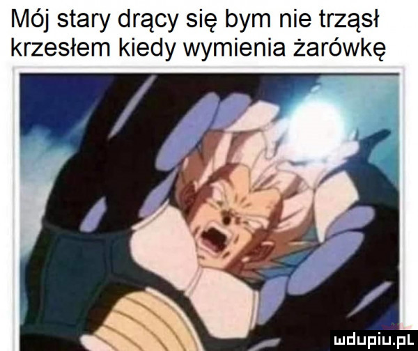 mój stary drący się bym nie trząsł krzesłem kiedy wymienia żarówkę