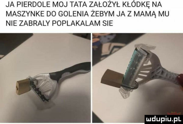 ja pierdole moj tata założyl kłódkę na maszynke do golenia żebym ja z mamą mu nie zabraly poplakalam sie