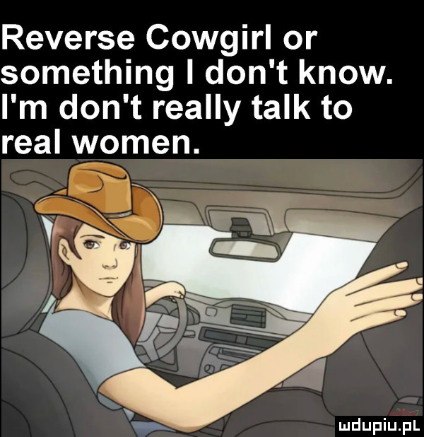reverse cowgirl or something i don t know. i m don t realny talk to real wojen