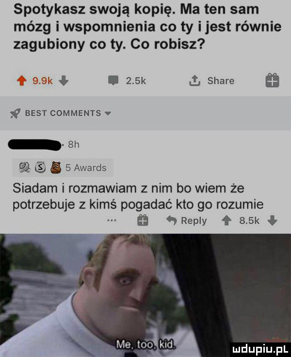 spotykasz swoją kopię. ma ten sam mózg i wspomnienia co ty ijest równie zagubiony co ty. co robisz     k i   k a stare best comments v  h śę.   awards siadam i rozmawiam z nim bo wiem że potrzebuje z kimś pogadać kto go rozumie   repry ł    k me toi. kld