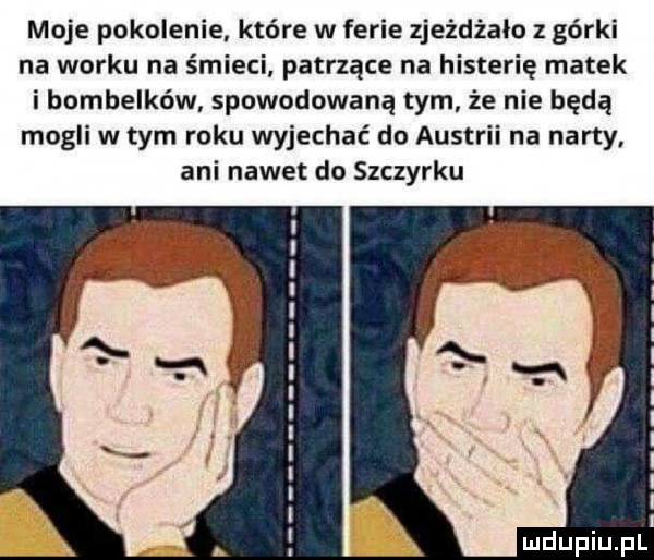 moje pokolenie które w ferie zjeżdżało z górki na worku na śmieci patrzące na histerię matek i bombelków spowodowaną tym że nie będą mogli w tym roku wyjechać do austrii na narty ani nawet do szczyrku