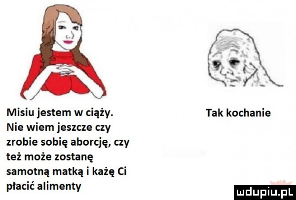 misiu jestem w ciąży. nie wiem jeszcze czy zrobie sofię aborcję czy też może zostanę samotną matką i każę ci płacić alimenty w tak kochanie