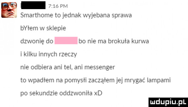 e smarthome to jednak wyjebana sprawa idem w sklepie dzwonię do bo nie ma brokuła kurwa ikiiku innych rzeczy nie odbiera ani tel. ani messenger to wpadłem na pomysii zacząłem je mrygać lampami po sekundzie oddzwoniła xd