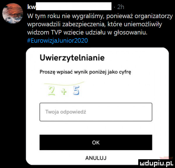 k w tym roku me wygrahśmy pomewaz organizatorzy wprowadlel zabeszeczema które unlemozliwﬂy widzom tvp wziecie udziału w głosowaniu. uwierzytelnianie proszę wpwsac wynik pomiej jako cyfrę j anuluj