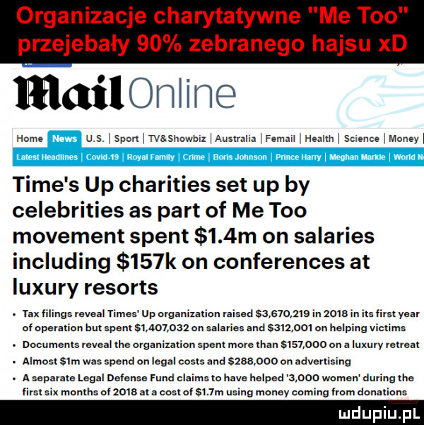 mailorlline home u s spanlwssnowbixlauslnllalfemeil healllllsclencelmoneyl time s up charities set up by celebrities as part of me tao movement stent    m on salaries including    k on conferences at luxury resorts. rex filinos reveal times up organization raised           in    b m las lim year ul operauun l m epenl           en salaries and sslmol en neleine vlclims. documents reveal ice ovganil ian sperl more men us       on a luxury retreat. almost sam was speed en legal costs and         on advertising. a separate legal defense fund claims ll hace helped       wojen during lee llrsl months uizoie at e eeelolsnm us g monzy co nefem eonelions