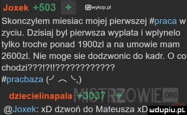 joxok     uda ww skonczylem miesiac mojej pierwszej praca w zyciu. dzisiaj byl pierwsza wyplata i wplyneio tylko troche ponad      l a na umowie mam      . nie moge sie dodzwonic do kadr. o co chodzi pracbaza j a h dzieciom epula      jodek xd dzwoń do mateusza xd