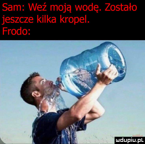 sam weź moją wodę. zostało jeszcze kilka kropel. frodo a