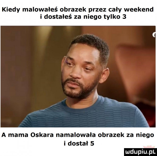 kiedy malowałeś obrazek przez caly weekend i dostałeś za niego tylko   a mama oskara namalowała obrazek za niego i dostal