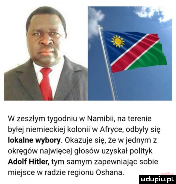 w zeszlym tygodniu w namibii na terenie bylej niemieckiej kolonii w afryce odbyły się lokalne wybory. okazuje się że w jednym z okręgów najwięcej głosów uzyskał polityk adolf hitler tym samym zapewniając sobie miejsce w radzie regionu orhana. ludu iu. l