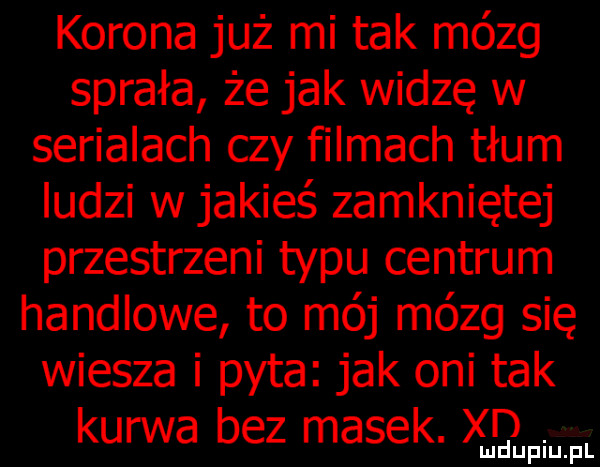 korona już mi tak mózg sprała że jak widzę w serialach czy filmach tłum iudzi w jakieś zamkniętej przestrzeni typu centrum handlowe to mój mózg się wiesza i pyta jak oni tak kurwa bez masek. xqf lu u iu pl