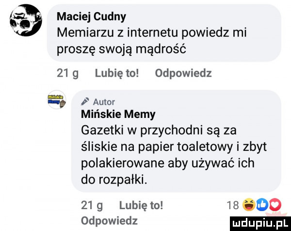 maciej cudny memiarzu z internetu powiedz mi proszę swoją mądrość   g lunięto odpowiedz p autor mińskie memy gazetki w przychodni są za śliskie na papier toaletowy i zbyt polakierowane aby używać ich do rozpałki.    g lubię to    oo odpowiedz