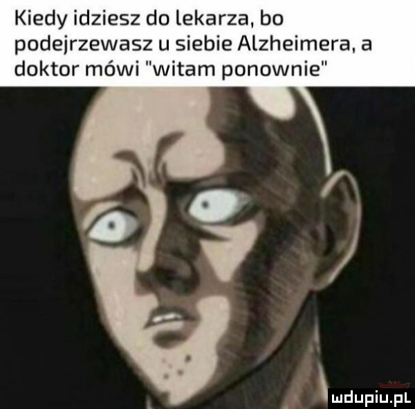 kiedy idziesz do lekarza bo podejrzewasz u siebie alzheimera. a doktor mówi witam ponownie