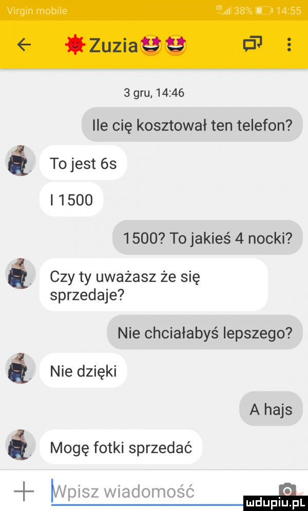 gru       ile cię kosztował ten telefon é to jest  s           to jakieś   nocki czy ty uważasz że się sprzedaje nie chciałabyś lepszego é nie dzięki a hajs é mogę fotki sprzedać i
