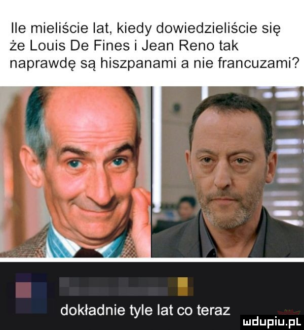 ile mieliście lat kiedy dowiedzieliście się że louis de fides i jean reno tak naprawdę są hiszpanami a nie francuzami dokladnie tyle lat co teraz mduplu pl