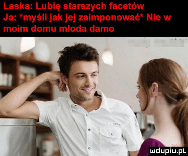 laska lubię starszych facetów ja myśli jakiej zaimponowaé nie w moim domu mloda damo