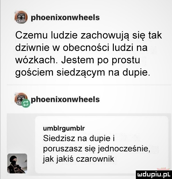 phoenixonwheels czemu ludzie zachowują się tak dziwnie w obecności ludzi na wózkach. jestem po prestu gościem siedzącym na dupie. phoenixonwheels umblrgumblr siedzisz na dupie i poruszasz się jednocześnie jak jakiś czarownik ludu iu. l