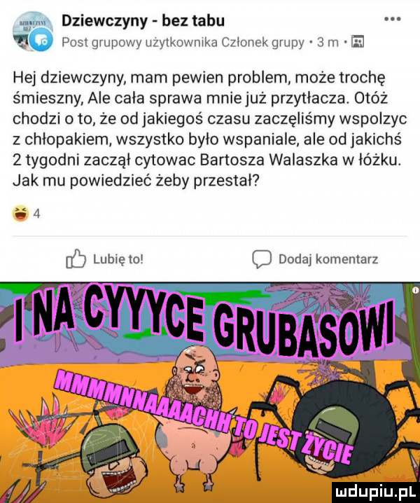 t dziewczyny bez tabu nu jg post grupowy uzytkownika czlonek grupy   m ej hej dziewczyny mam pewien problem może trochę śmieszny ale cala sprawa mniejuż przytłacza. obóz chodzi oto że od jakiegoś czasu zaczęliśmy wspolzyc z chłopakiem wszystko bylo wspaniale ale od jakichś   tygodni zaczal cytowac bartosza walaszka w lózku. jak mu powiedzieć żeby przestal