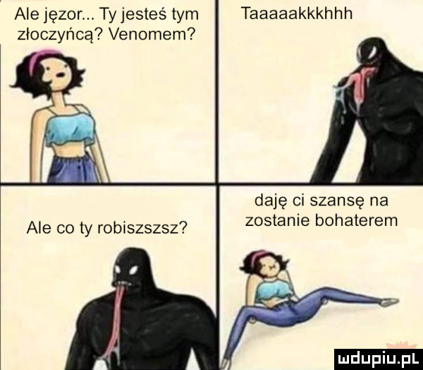 ale jęzor. ty jesteś tym taaaaakkkhhh złoczyńcą venomem daję ci szansę na zostanie bohaterem