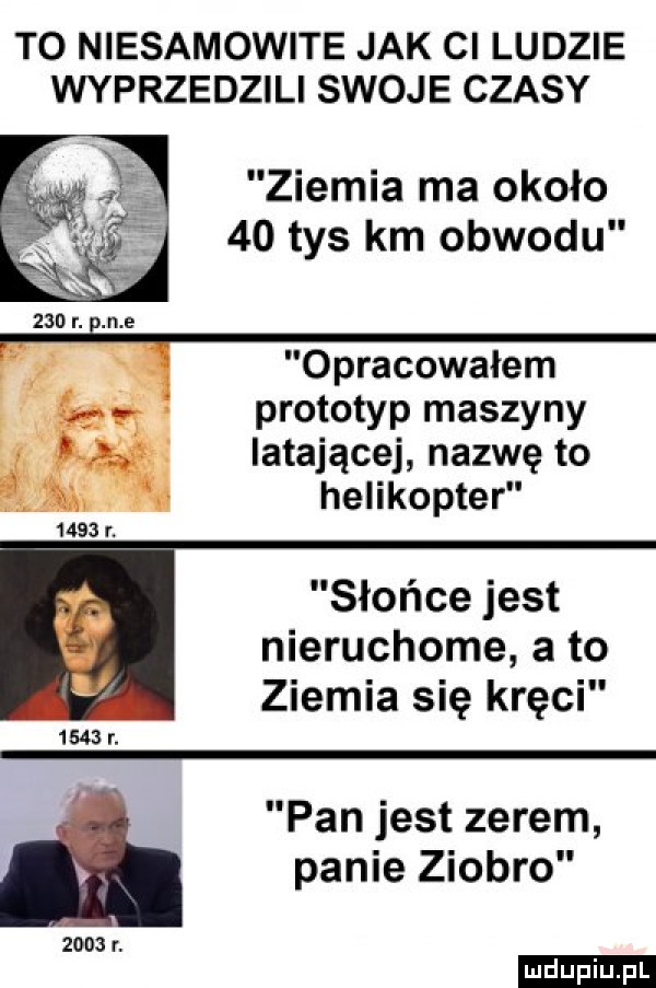 to niesamowite jak ci ludzie wyprzedzili swoje czasy ziemia ma około    tys km obwodu     r. n e opracowałem prototyp maszyny      latającej nazwę to w helikopter słońce jest nieruchome a to ziemia się kręci      r. pan jest zerem panie ziobro